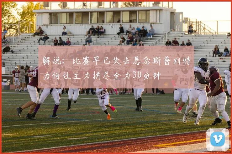 解说：比赛早已失去悬念斯普利特为何让主力拼尽全力30分钟