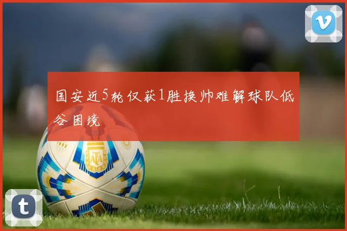 国安近5轮仅获1胜换帅难解球队低谷困境