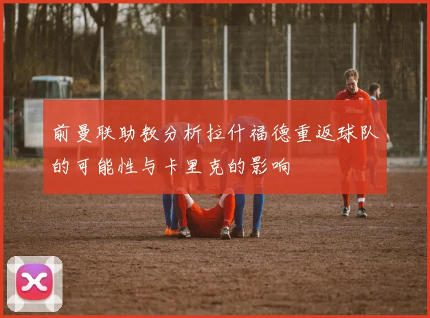 前曼联助教分析拉什福德重返球队的可能性与卡里克的影响