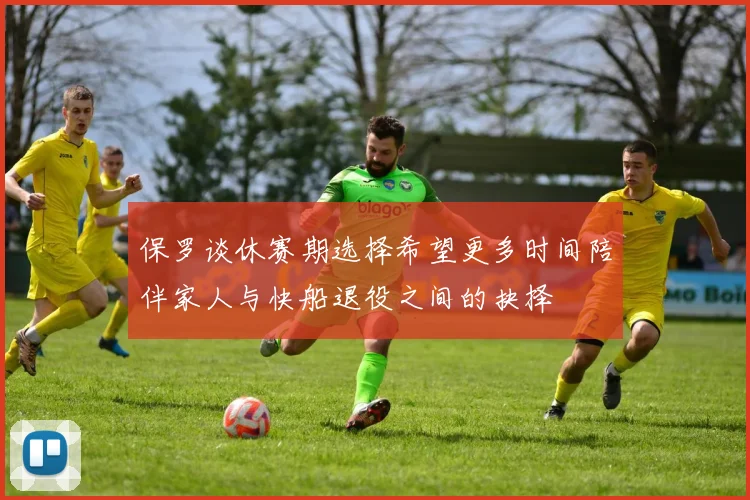 保罗谈休赛期选择希望更多时间陪伴家人与快船退役之间的抉择