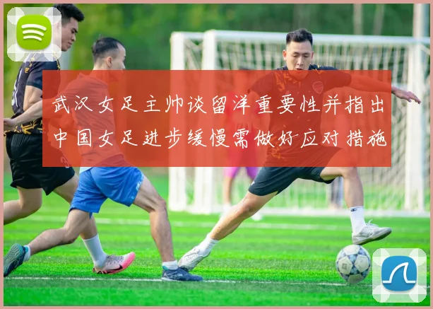 武汉女足主帅谈留洋重要性并指出中国女足进步缓慢需做好应对措施