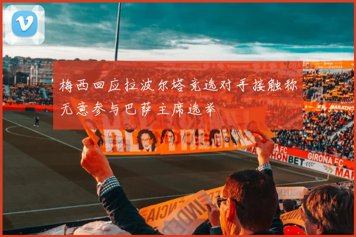 梅西回应拉波尔塔竞选对手接触称无意参与巴萨主席选举