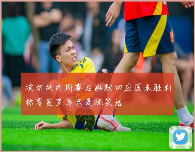 埃尔纳内斯赛后幽默回应国米胜利称尊重罗马只是玩笑话