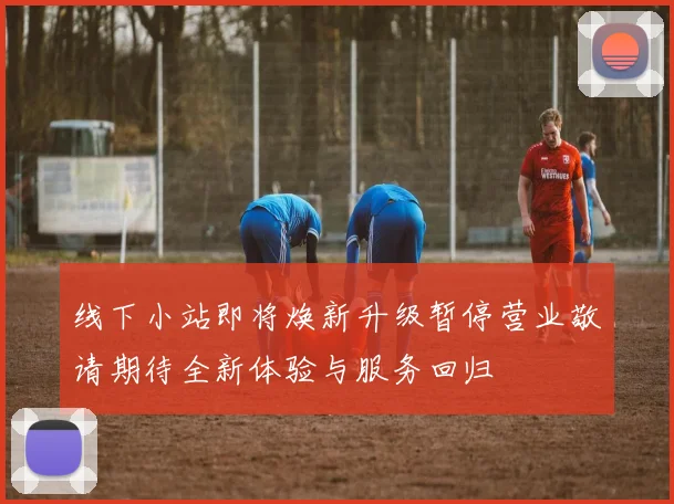 线下小站即将焕新升级暂停营业敬请期待全新体验与服务回归