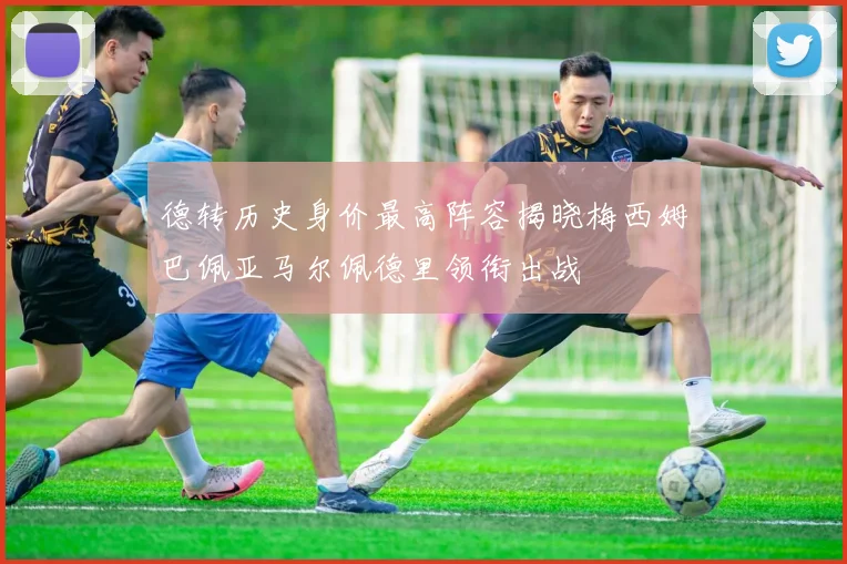 德转历史身价最高阵容揭晓梅西姆巴佩亚马尔佩德里领衔出战