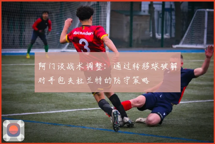阿门谈战术调整：通过转移球破解对手包夹杜兰特的防守策略
