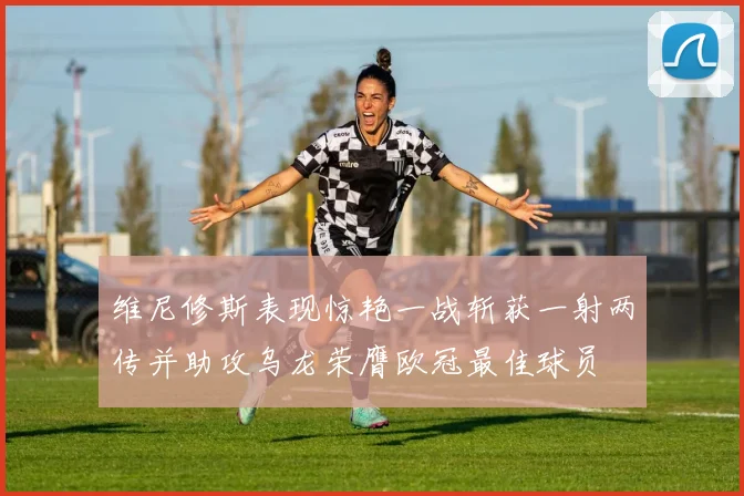 维尼修斯表现惊艳一战斩获一射两传并助攻乌龙荣膺欧冠最佳球员