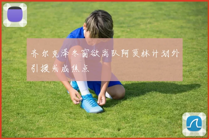 齐尔克泽冬窗欲离队阿莫林计划外引援或成焦点